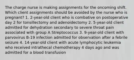 The charge nurse is making assignments for the oncoming shift. Which client assignments should be avoided by the nurse who is pregnant? 1. 2-year-old client who is combative on postoperative day 2 for tonsillectomy and adenoidectomy 2. 5-year-old client admitted for dehydration secondary to severe throat pain associated with group A Streptococcus 3. 9-year-old client with parvovirus B-19 infection admitted for observation after a febrile seizure 4. 14-year-old client with acute lymphocytic leukemia who received intrathecal chemotherapy 4 days ago and was admitted for a blood transfusion