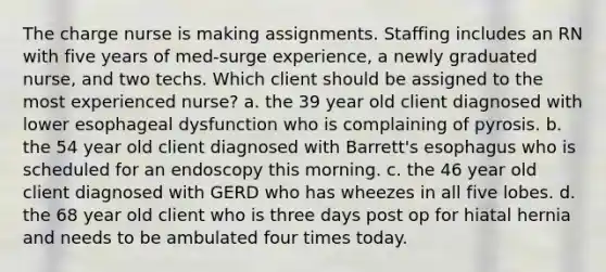 The charge nurse is making assignments. Staffing includes an RN with five years of med-surge experience, a newly graduated nurse, and two techs. Which client should be assigned to the most experienced nurse? a. the 39 year old client diagnosed with lower esophageal dysfunction who is complaining of pyrosis. b. the 54 year old client diagnosed with Barrett's esophagus who is scheduled for an endoscopy this morning. c. the 46 year old client diagnosed with GERD who has wheezes in all five lobes. d. the 68 year old client who is three days post op for hiatal hernia and needs to be ambulated four times today.