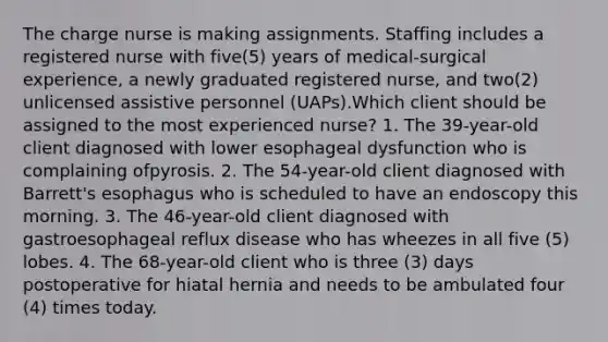 The charge nurse is making assignments. Staffing includes a registered nurse with five(5) years of medical-surgical experience, a newly graduated registered nurse, and two(2) unlicensed assistive personnel (UAPs).Which client should be assigned to the most experienced nurse? 1. The 39-year-old client diagnosed with lower esophageal dysfunction who is complaining ofpyrosis. 2. The 54-year-old client diagnosed with Barrett's esophagus who is scheduled to have an endoscopy this morning. 3. The 46-year-old client diagnosed with gastroesophageal reflux disease who has wheezes in all five (5) lobes. 4. The 68-year-old client who is three (3) days postoperative for hiatal hernia and needs to be ambulated four (4) times today.