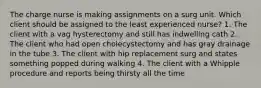 The charge nurse is making assignments on a surg unit. Which client should be assigned to the least experienced nurse? 1. The client with a vag hysterectomy and still has indwelling cath 2. The client who had open cholecystectomy and has gray drainage in the tube 3. The client with hip replacement surg and states something popped during walking 4. The client with a Whipple procedure and reports being thirsty all the time