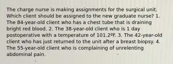 The charge nurse is making assignments for the surgical unit. Which client should be assigned to the new graduate nurse? 1. The 84-year-old client who has a chest tube that is draining bright red blood. 2. The 38-year-old client who is 1 day postoperative with a temperature of 101.2ºF. 3. The 42-year-old client who has just returned to the unit after a breast biopsy. 4. The 55-year-old client who is complaining of unrelenting abdominal pain.