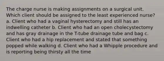 The charge nurse is making assignments on a surgical unit. Which client should be assigned to the least experienced nurse? a. Client who had a vaginal hysterectomy and still has an indwelling catheter b. Client who had an open cholecystectomy and has gray drainage in the T-tube drainage tube and bag c. Client who had a hip replacement and stated that something popped while walking d. Client who had a Whipple procedure and is reporting being thirsty all the time