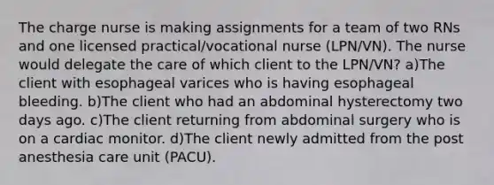 The charge nurse is making assignments for a team of two RNs and one licensed practical/vocational nurse (LPN/VN). The nurse would delegate the care of which client to the LPN/VN? a)The client with esophageal varices who is having esophageal bleeding. b)The client who had an abdominal hysterectomy two days ago. c)The client returning from abdominal surgery who is on a cardiac monitor. d)The client newly admitted from the post anesthesia care unit (PACU).