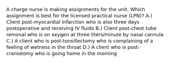 A charge nurse is making assignments for the unit. Which assignment is best for the licensed practical nurse (LPN)? A.) Client post-myocardial infarction who is also three days postoperative and receiving IV fluids B.) Client post-chest tube removal who is on oxygen at three liters/minute by nasal cannula C.) A client who is post-tonsillectomy who is complaining of a feeling of wetness in the throat D.) A client who is post-craniotomy who is going home in the morning