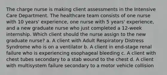 The charge nurse is making client assessments in the Intensive Care Department. The healthcare team consists of one nurse with 10 years' experience, one nurse with 5 years' experience, and a new graduate nurse who just completed a 12-week internship. Which client should the nurse assign to the new graduate nurse? a. A client with Adult Respiratory Distress Syndrome who is on a ventilator b. A client in end-stage renal failure who is experiencing esophageal bleeding c. A client with chest tubes secondary to a stab wound to the chest d. A client with multisystem failure secondary to a motor vehicle collision