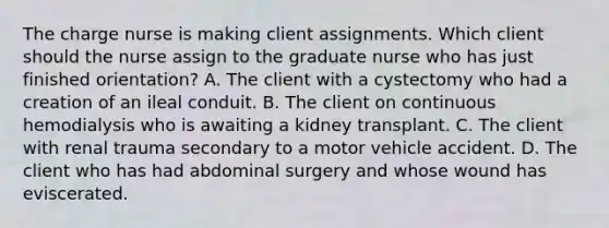 The charge nurse is making client assignments. Which client should the nurse assign to the graduate nurse who has just finished orientation? A. The client with a cystectomy who had a creation of an ileal conduit. B. The client on continuous hemodialysis who is awaiting a kidney transplant. C. The client with renal trauma secondary to a motor vehicle accident. D. The client who has had abdominal surgery and whose wound has eviscerated.