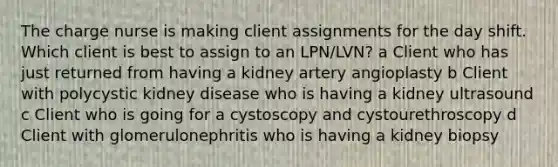 The charge nurse is making client assignments for the day shift. Which client is best to assign to an LPN/LVN? a Client who has just returned from having a kidney artery angioplasty b Client with polycystic kidney disease who is having a kidney ultrasound c Client who is going for a cystoscopy and cystourethroscopy d Client with glomerulonephritis who is having a kidney biopsy