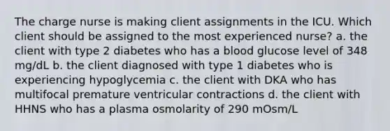 The charge nurse is making client assignments in the ICU. Which client should be assigned to the most experienced nurse? a. the client with type 2 diabetes who has a blood glucose level of 348 mg/dL b. the client diagnosed with type 1 diabetes who is experiencing hypoglycemia c. the client with DKA who has multifocal premature ventricular contractions d. the client with HHNS who has a plasma osmolarity of 290 mOsm/L