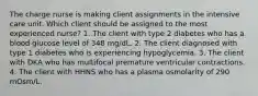 The charge nurse is making client assignments in the intensive care unit. Which client should be assigned to the most experienced nurse? 1. The client with type 2 diabetes who has a blood glucose level of 348 mg/dL. 2. The client diagnosed with type 1 diabetes who is experiencing hypoglycemia. 3. The client with DKA who has multifocal premature ventricular contractions. 4. The client with HHNS who has a plasma osmolarity of 290 mOsm/L.