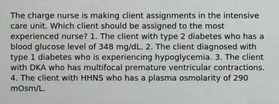 The charge nurse is making client assignments in the intensive care unit. Which client should be assigned to the most experienced nurse? 1. The client with type 2 diabetes who has a blood glucose level of 348 mg/dL. 2. The client diagnosed with type 1 diabetes who is experiencing hypoglycemia. 3. The client with DKA who has multifocal premature ventricular contractions. 4. The client with HHNS who has a plasma osmolarity of 290 mOsm/L.