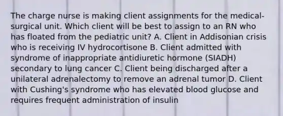 The charge nurse is making client assignments for the medical-surgical unit. Which client will be best to assign to an RN who has floated from the pediatric unit? A. Client in Addisonian crisis who is receiving IV hydrocortisone B. Client admitted with syndrome of inappropriate antidiuretic hormone (SIADH) secondary to lung cancer C. Client being discharged after a unilateral adrenalectomy to remove an adrenal tumor D. Client with Cushing's syndrome who has elevated blood glucose and requires frequent administration of insulin