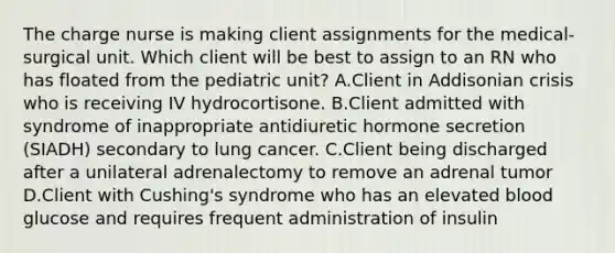 The charge nurse is making client assignments for the medical-surgical unit. Which client will be best to assign to an RN who has floated from the pediatric unit? A.Client in Addisonian crisis who is receiving IV hydrocortisone. B.Client admitted with syndrome of inappropriate antidiuretic hormone secretion (SIADH) secondary to lung cancer. C.Client being discharged after a unilateral adrenalectomy to remove an adrenal tumor D.Client with Cushing's syndrome who has an elevated blood glucose and requires frequent administration of insulin