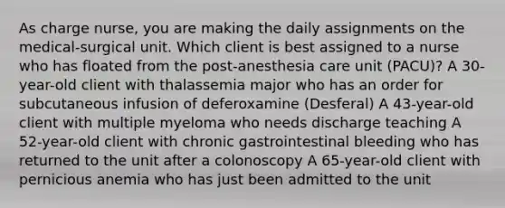 As charge nurse, you are making the daily assignments on the medical-surgical unit. Which client is best assigned to a nurse who has floated from the post-anesthesia care unit (PACU)? A 30-year-old client with thalassemia major who has an order for subcutaneous infusion of deferoxamine (Desferal) A 43-year-old client with multiple myeloma who needs discharge teaching A 52-year-old client with chronic gastrointestinal bleeding who has returned to the unit after a colonoscopy A 65-year-old client with pernicious anemia who has just been admitted to the unit