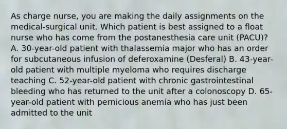 As charge nurse, you are making the daily assignments on the medical-surgical unit. Which patient is best assigned to a float nurse who has come from the postanesthesia care unit (PACU)? A. 30-year-old patient with thalassemia major who has an order for subcutaneous infusion of deferoxamine (Desferal) B. 43-year-old patient with multiple myeloma who requires discharge teaching C. 52-year-old patient with chronic gastrointestinal bleeding who has returned to the unit after a colonoscopy D. 65-year-old patient with pernicious anemia who has just been admitted to the unit