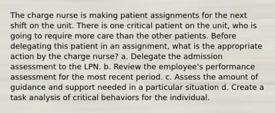 The charge nurse is making patient assignments for the next shift on the unit. There is one critical patient on the unit, who is going to require more care than the other patients. Before delegating this patient in an assignment, what is the appropriate action by the charge nurse? a. Delegate the admission assessment to the LPN. b. Review the employee's performance assessment for the most recent period. c. Assess the amount of guidance and support needed in a particular situation d. Create a task analysis of critical behaviors for the individual.