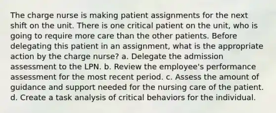 The charge nurse is making patient assignments for the next shift on the unit. There is one critical patient on the unit, who is going to require more care than the other patients. Before delegating this patient in an assignment, what is the appropriate action by the charge nurse? a. Delegate the admission assessment to the LPN. b. Review the employee's performance assessment for the most recent period. c. Assess the amount of guidance and support needed for the nursing care of the patient. d. Create a task analysis of critical behaviors for the individual.