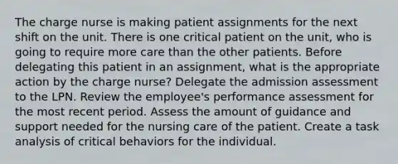 The charge nurse is making patient assignments for the next shift on the unit. There is one critical patient on the unit, who is going to require more care than the other patients. Before delegating this patient in an assignment, what is the appropriate action by the charge nurse? Delegate the admission assessment to the LPN. Review the employee's performance assessment for the most recent period. Assess the amount of guidance and support needed for the nursing care of the patient. Create a task analysis of critical behaviors for the individual.