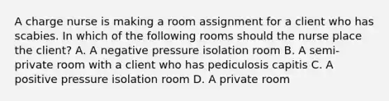 A charge nurse is making a room assignment for a client who has scabies. In which of the following rooms should the nurse place the client? A. A negative pressure isolation room B. A semi-private room with a client who has pediculosis capitis C. A positive pressure isolation room D. A private room