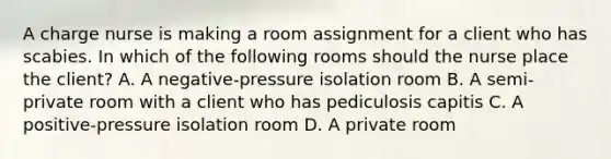 A charge nurse is making a room assignment for a client who has scabies. In which of the following rooms should the nurse place the client? A. A negative-pressure isolation room B. A semi-private room with a client who has pediculosis capitis C. A positive-pressure isolation room D. A private room