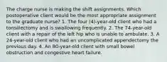 The charge nurse is making the shift assignments. Which postoperative client would be the most appropriate assignment to the graduate nurse? 1. The four (4)-year-old client who had a tonsillectomy and is swallowing frequently. 2. The 74-year-old client with a repair of the left hip who is unable to ambulate. 3. A 24-year-old client who had an uncomplicated appendectomy the previous day. 4. An 80-year-old client with small bowel obstruction and congestive heart failure.