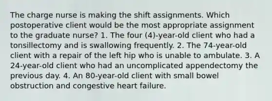 The charge nurse is making the shift assignments. Which postoperative client would be the most appropriate assignment to the graduate nurse? 1. The four (4)-year-old client who had a tonsillectomy and is swallowing frequently. 2. The 74-year-old client with a repair of the left hip who is unable to ambulate. 3. A 24-year-old client who had an uncomplicated appendectomy the previous day. 4. An 80-year-old client with small bowel obstruction and congestive heart failure.