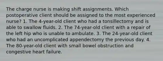 The charge nurse is making shift assignments. Which postoperative client should be assigned to the most experienced nurse? 1. The 4-year-old client who had a tonsillectomy and is able to swallow fluids. 2. The 74-year-old client with a repair of the left hip who is unable to ambulate. 3. The 24-year-old client who had an uncomplicated appendectomy the previous day. 4. The 80-year-old client with small bowel obstruction and congestive heart failure.