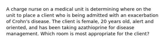 A charge nurse on a medical unit is determining where on the unit to place a client who is being admitted with an exacerbation of Crohn's disease. The client is female, 20 years old, alert and oriented, and has been taking azathioprine for disease management. Which room is most appropriate for the client?