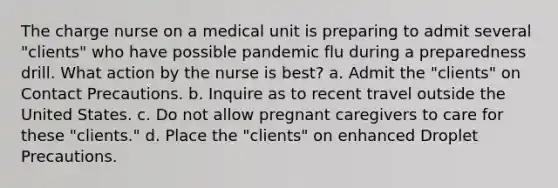 The charge nurse on a medical unit is preparing to admit several "clients" who have possible pandemic flu during a preparedness drill. What action by the nurse is best? a. Admit the "clients" on Contact Precautions. b. Inquire as to recent travel outside the United States. c. Do not allow pregnant caregivers to care for these "clients." d. Place the "clients" on enhanced Droplet Precautions.