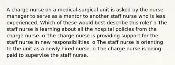 A charge nurse on a medical-surgical unit is asked by the nurse manager to serve as a mentor to another staff nurse who is less experienced. Which of these would best describe this role? o The staff nurse is learning about all the hospital policies from the charge nurse. o The charge nurse is providing support for the staff nurse in new responsibilities. o The staff nurse is orienting to the unit as a newly hired nurse. o The charge nurse is being paid to supervise the staff nurse.