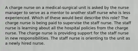 A charge nurse on a medical-surgical unit is asked by the nurse manager to serve as a mentor to another staff nurse who is less experienced. Which of these would best describe this role? The charge nurse is being paid to supervise the staff nurse. The staff nurse is learning about all the hospital policies from the charge nurse. The charge nurse is providing support for the staff nurse in new responsibilities. The staff nurse is orienting to the unit as a newly hired nurse.