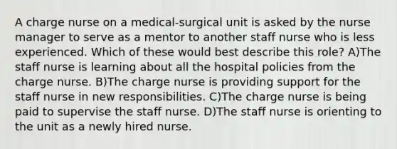 A charge nurse on a medical-surgical unit is asked by the nurse manager to serve as a mentor to another staff nurse who is less experienced. Which of these would best describe this role? A)The staff nurse is learning about all the hospital policies from the charge nurse. B)The charge nurse is providing support for the staff nurse in new responsibilities. C)The charge nurse is being paid to supervise the staff nurse. D)The staff nurse is orienting to the unit as a newly hired nurse.