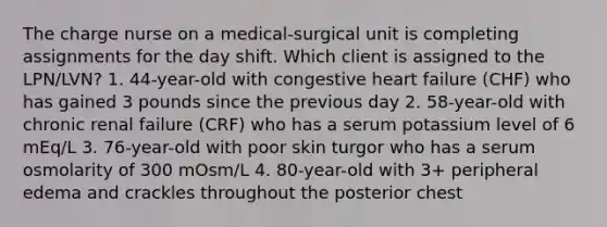 The charge nurse on a medical-surgical unit is completing assignments for the day shift. Which client is assigned to the LPN/LVN? 1. 44-year-old with congestive heart failure (CHF) who has gained 3 pounds since the previous day 2. 58-year-old with chronic renal failure (CRF) who has a serum potassium level of 6 mEq/L 3. 76-year-old with poor skin turgor who has a serum osmolarity of 300 mOsm/L 4. 80-year-old with 3+ peripheral edema and crackles throughout the posterior chest