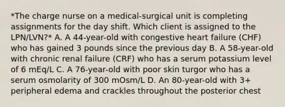 *The charge nurse on a medical-surgical unit is completing assignments for the day shift. Which client is assigned to the LPN/LVN?* A. A 44-year-old with congestive heart failure (CHF) who has gained 3 pounds since the previous day B. A 58-year-old with chronic renal failure (CRF) who has a serum potassium level of 6 mEq/L C. A 76-year-old with poor skin turgor who has a serum osmolarity of 300 mOsm/L D. An 80-year-old with 3+ peripheral edema and crackles throughout the posterior chest