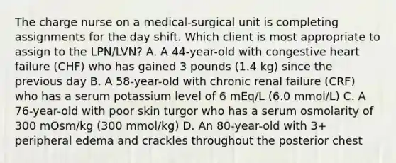 The charge nurse on a medical-surgical unit is completing assignments for the day shift. Which client is most appropriate to assign to the LPN/LVN? A. A 44-year-old with congestive heart failure (CHF) who has gained 3 pounds (1.4 kg) since the previous day B. A 58-year-old with chronic renal failure (CRF) who has a serum potassium level of 6 mEq/L (6.0 mmol/L) C. A 76-year-old with poor skin turgor who has a serum osmolarity of 300 mOsm/kg (300 mmol/kg) D. An 80-year-old with 3+ peripheral edema and crackles throughout the posterior chest