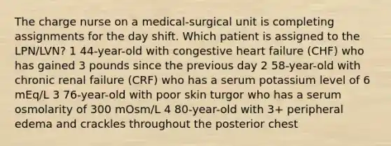 The charge nurse on a medical-surgical unit is completing assignments for the day shift. Which patient is assigned to the LPN/LVN? 1 44-year-old with congestive heart failure (CHF) who has gained 3 pounds since the previous day 2 58-year-old with chronic renal failure (CRF) who has a serum potassium level of 6 mEq/L 3 76-year-old with poor skin turgor who has a serum osmolarity of 300 mOsm/L 4 80-year-old with 3+ peripheral edema and crackles throughout the posterior chest