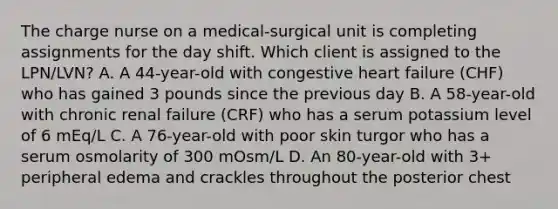 The charge nurse on a medical-surgical unit is completing assignments for the day shift. Which client is assigned to the LPN/LVN? A. A 44-year-old with congestive heart failure (CHF) who has gained 3 pounds since the previous day B. A 58-year-old with chronic renal failure (CRF) who has a serum potassium level of 6 mEq/L C. A 76-year-old with poor skin turgor who has a serum osmolarity of 300 mOsm/L D. An 80-year-old with 3+ peripheral edema and crackles throughout the posterior chest