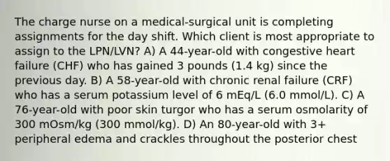 The charge nurse on a medical-surgical unit is completing assignments for the day shift. Which client is most appropriate to assign to the LPN/LVN? A) A 44-year-old with congestive heart failure (CHF) who has gained 3 pounds (1.4 kg) since the previous day. B) A 58-year-old with chronic renal failure (CRF) who has a serum potassium level of 6 mEq/L (6.0 mmol/L). C) A 76-year-old with poor skin turgor who has a serum osmolarity of 300 mOsm/kg (300 mmol/kg). D) An 80-year-old with 3+ peripheral edema and crackles throughout the posterior chest