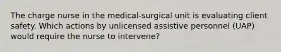 The charge nurse in the medical-surgical unit is evaluating client safety. Which actions by unlicensed assistive personnel (UAP) would require the nurse to intervene?