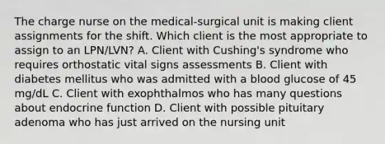 The charge nurse on the medical-surgical unit is making client assignments for the shift. Which client is the most appropriate to assign to an LPN/LVN? A. Client with Cushing's syndrome who requires orthostatic vital signs assessments B. Client with diabetes mellitus who was admitted with a blood glucose of 45 mg/dL C. Client with exophthalmos who has many questions about endocrine function D. Client with possible pituitary adenoma who has just arrived on the nursing unit