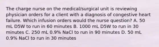 The charge nurse on the medical/surgical unit is reviewing physician orders for a client with a diagnosis of congestive heart failure. Which infusion orders would the nurse question? A. 50 mL D5W to run in 60 minutes B. 1000 mL D5W to run in 30 minutes C. 250 mL 0.9% NaCl to run in 90 minutes D. 50 mL 0.9% NaCl to run in 30 minutes