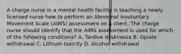 A charge nurse in a mental health facility is teaching a newly licensed nurse how to perform an Abnormal Involuntary Movement Scale (AIMS) assessment on a client. The charge nurse should identify that the AIMS assessment is used for which of the following conditions? A. Tardive dyskinesia B. Opiate withdrawal C. Lithium toxicity D. Alcohol withdrawal