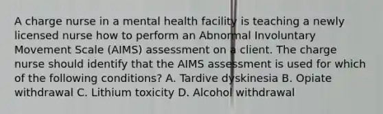 A charge nurse in a mental health facility is teaching a newly licensed nurse how to perform an Abnormal Involuntary Movement Scale (AIMS) assessment on a client. The charge nurse should identify that the AIMS assessment is used for which of the following conditions? A. Tardive dyskinesia B. Opiate withdrawal C. Lithium toxicity D. Alcohol withdrawal