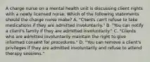 A charge nurse on a mental health unit is discussing client rights with a newly licensed nurse. Which of the following statements should the charge nurse make? A. "Clients can't refuse to take medications if they are admitted involuntarily." B. "You can notify a client's family if they are admitted involuntarily." C. "Clients who are admitted involuntarily maintain the right to give informed consent for procedures." D. "You can remove a client's privileges if they are admitted involuntarily and refuse to attend therapy sessions."