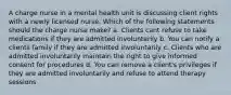 A charge nurse in a mental health unit is discussing client rights with a newly licensed nurse. Which of the following statements should the charge nurse make? a. Clients cant refuse to take medications if they are admitted involuntarily b. You can notify a clients family if they are admitted involuntarily c. Clients who are admitted involuntarily maintain the right to give informed consent for procedures d. You can remove a client's privileges if they are admitted involuntarily and refuse to attend therapy sessions