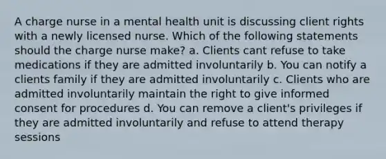 A charge nurse in a mental health unit is discussing client rights with a newly licensed nurse. Which of the following statements should the charge nurse make? a. Clients cant refuse to take medications if they are admitted involuntarily b. You can notify a clients family if they are admitted involuntarily c. Clients who are admitted involuntarily maintain the right to give informed consent for procedures d. You can remove a client's privileges if they are admitted involuntarily and refuse to attend therapy sessions