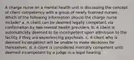 A charge nurse on a mental health unit is discussing the concept of client competency with a group of newly licensed nurses. Which of the following information should the charge nurse include? a. A client can be deemed legally competent via confirmation by two mental health providers. b. A client is automatically deemed to be incompetent upon admission to the facility if they are experiencing psychosis. c. A client who is deemed incompetent will be unable to make decisions for themselves. d. A client is considered mentally competent until deemed incompetent by a judge in a legal hearing.