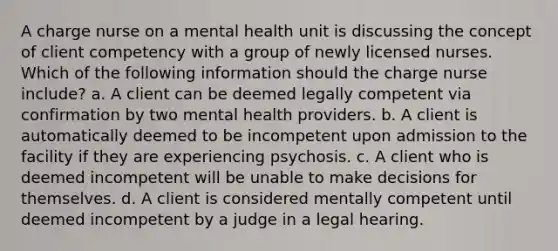 A charge nurse on a mental health unit is discussing the concept of client competency with a group of newly licensed nurses. Which of the following information should the charge nurse include? a. A client can be deemed legally competent via confirmation by two mental health providers. b. A client is automatically deemed to be incompetent upon admission to the facility if they are experiencing psychosis. c. A client who is deemed incompetent will be unable to make decisions for themselves. d. A client is considered mentally competent until deemed incompetent by a judge in a legal hearing.