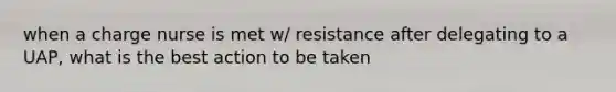 when a charge nurse is met w/ resistance after delegating to a UAP, what is the best action to be taken