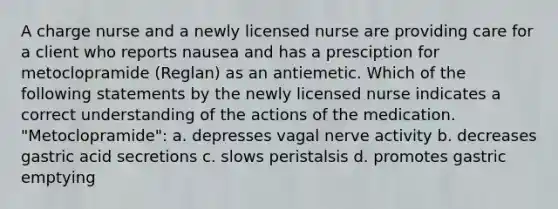 A charge nurse and a newly licensed nurse are providing care for a client who reports nausea and has a presciption for metoclopramide (Reglan) as an antiemetic. Which of the following statements by the newly licensed nurse indicates a correct understanding of the actions of the medication. "Metoclopramide": a. depresses vagal nerve activity b. decreases gastric acid secretions c. slows peristalsis d. promotes gastric emptying