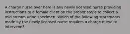 A charge nurse over here is any newly licensed nurse providing instructions to a female client on the proper steps to collect a mid stream urine specimen. Which of the following statements made by the newly licensed nurse requires a charge nurse to intervene?